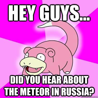 Hey guys... Did you hear about the meteor in Russia?  Slowpoke