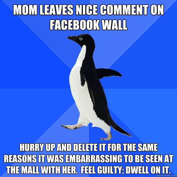 Mom leaves nice comment on facebook wall Hurry up and delete it for the same reasons it was embarrassing to be seen at the mall with her.  Feel guilty; dwell on it.  Socially Awkward Penguin