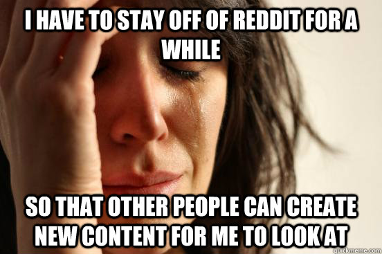 I have to stay off of Reddit for a while so that other people can create new content for me to look at  First World Problems