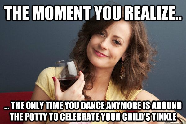 The moment you realize.. ... the only time you dance anymore is around the potty to celebrate your child's tinkle  - The moment you realize.. ... the only time you dance anymore is around the potty to celebrate your child's tinkle   Forever Resentful Mother