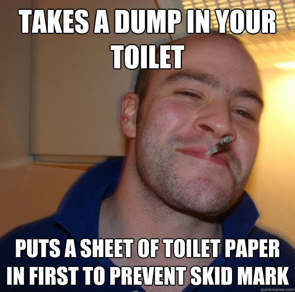 Takes a dump in your toilet puts a sheet of toilet paper in first to prevent skid mark - Takes a dump in your toilet puts a sheet of toilet paper in first to prevent skid mark  Misc