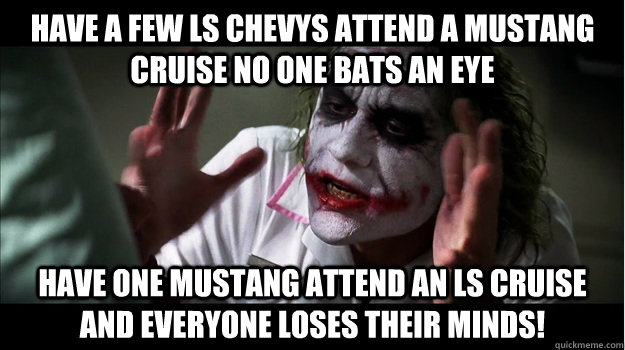 HAVE A FEW LS CHEVYS ATTEND A MUSTANG CRUISE NO ONE BATS AN EYE HAVE ONE MUSTANG ATTEND AN LS CRUISE AND EVERYONE LOSES THeir minds!  Joker Mind Loss