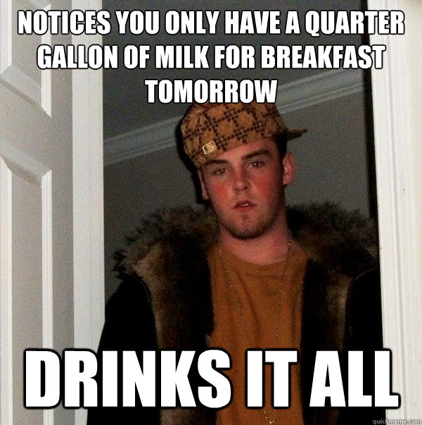 Notices you only have a quarter gallon of milk for breakfast tomorrow Drinks it all  Scumbag Steve