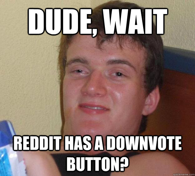 dude, wait reddit has a downvote button?  10 Guy