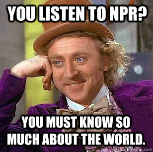 you listen to NPR? you must know so much about the world. - you listen to NPR? you must know so much about the world.  Condescending Wonka