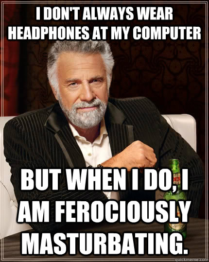 I don't always wear headphones at my computer but when I do, I am ferociously masturbating. - I don't always wear headphones at my computer but when I do, I am ferociously masturbating.  The Most Interesting Man In The World