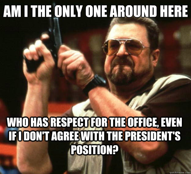 Am I the only one around here who has respect for the office, even if i don't agree with the president's position?  Big Lebowski