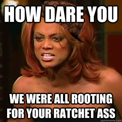 HOW DARE YOU WE WERE ALL ROOTING FOR YOUR RATCHET ASS  Scumbag Tyra