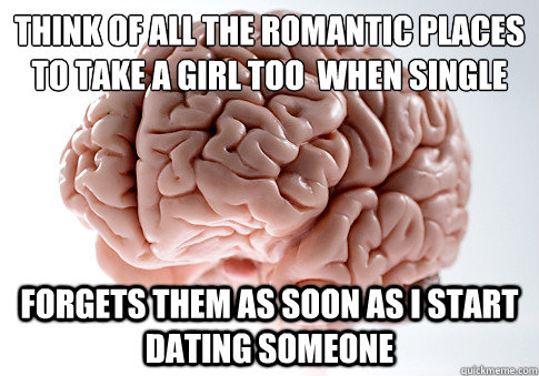 THINK OF ALL THE ROMANTIC PLACES TO TAKE A GIRL TOO  WHEN SINGLE FORGETS THEM AS SOON AS I START DATING SOMEONE  Scumbag Brain