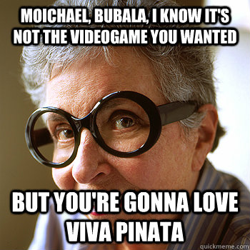 Moichael, bubala, I know it's not the videogame you wanted But you're gonna love viva pinata  Michaels Bubbe