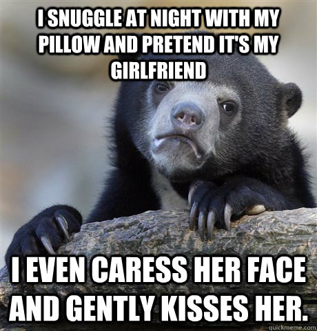 I snuggle at night with my pillow and pretend it's my girlfriend I even caress her face and gently kisses her.  Confession Bear