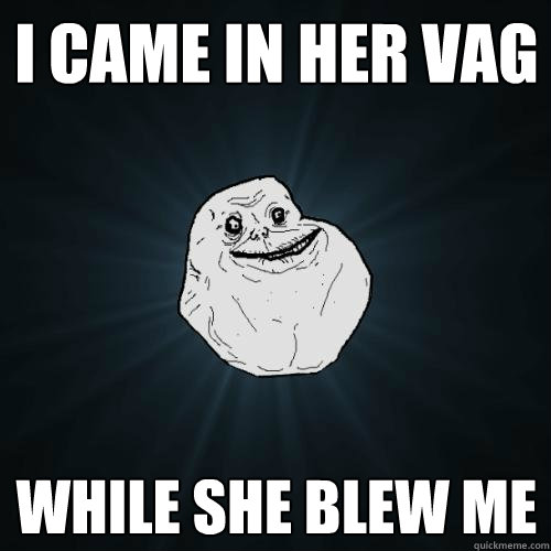 i came in her vag while she blew me  Forever Alone