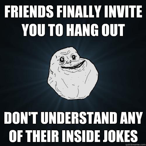 friends finally invite you to hang out don't understand any of their inside jokes  Forever Alone