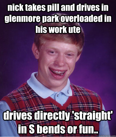 nick takes pill and drives in glenmore park overloaded in his work ute drives directly 'straight' in S bends or fun..  Bad Luck Brian