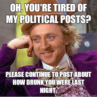 Oh, you're tired of my political posts? Please continue to post About how drunk you were last night.  - Oh, you're tired of my political posts? Please continue to post About how drunk you were last night.   Condescending Wonka