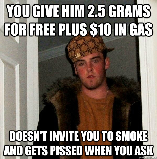 you give him 2.5 grams for free plus $10 in gas doesn't invite you to smoke and gets pissed when you ask  Scumbag Steve