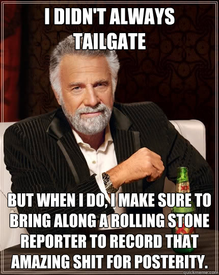 I didn't always Tailgate but when I do, I make sure to bring along a Rolling Stone reporter to record that amazing shit for posterity.   The Most Interesting Man In The World