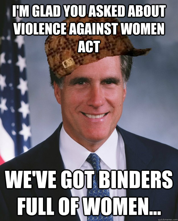 I'm glad you asked about Violence against women act we've got binders full of women...   Scumbag Romney