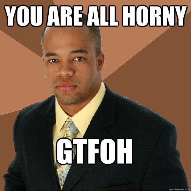 You are all horny GTFOH  Successful Black Man