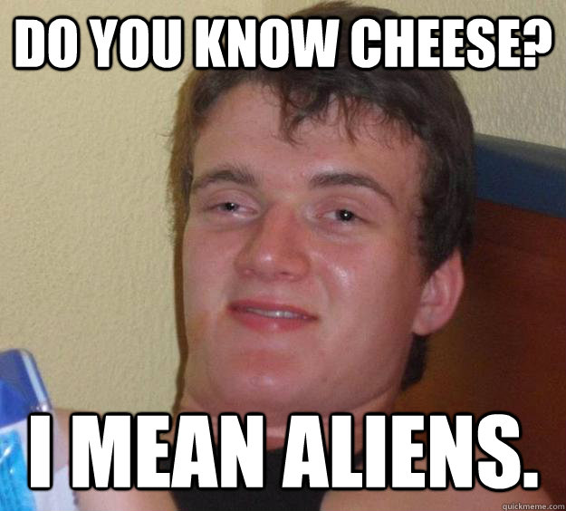 Do you know cheese? I mean aliens.   10 Guy