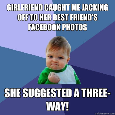 girlfriend caught me jacking off to her best friend's facebook photos she suggested a three-way!   Success Kid