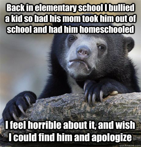 Back in elementary school I bullied a kid so bad his mom took him out of school and had him homeschooled I feel horrible about it, and wish I could find him and apologize - Back in elementary school I bullied a kid so bad his mom took him out of school and had him homeschooled I feel horrible about it, and wish I could find him and apologize  Confession Bear