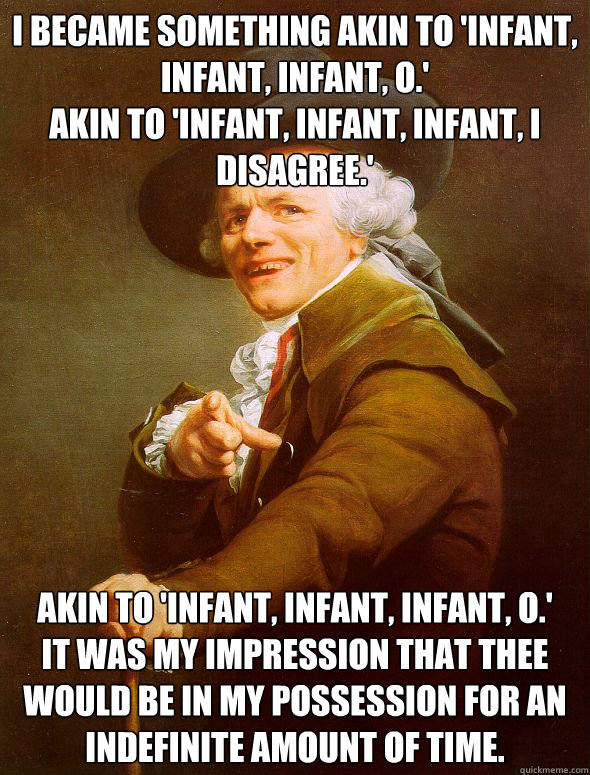 I became something akin to 'infant, infant, infant, o.'
Akin to 'infant, infant, infant, i disagree.' Akin to 'Infant, infant, infant, o.'
It was my impression that thee would be in my possession for an indefinite amount of time.  Joseph Ducreux