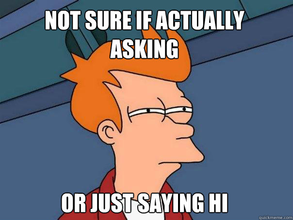 Not sure if actually 
asking Or just saying hi  Futurama Fry