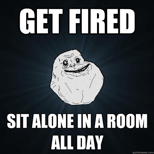 Get fired sit alone in a room all day  Forever Alone