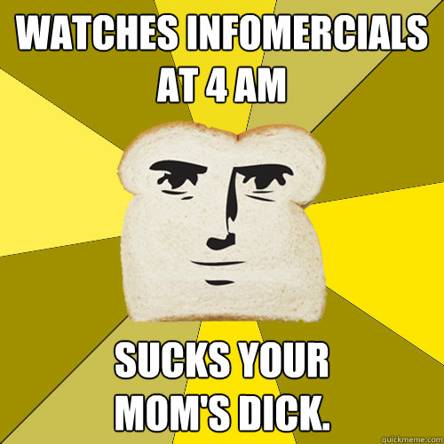 watches infomercials
at 4 am Sucks your 
mom's dick.   Breadfriend