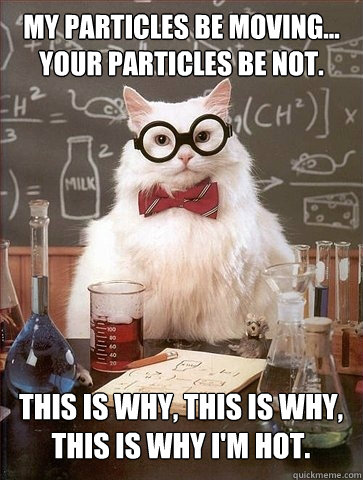 My particles be moving...
your particles be not. This is why, This is why, 
This is why I'm hot. - My particles be moving...
your particles be not. This is why, This is why, 
This is why I'm hot.  Chemistry Cat