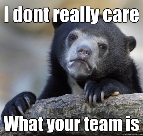 I dont really care What your team is  