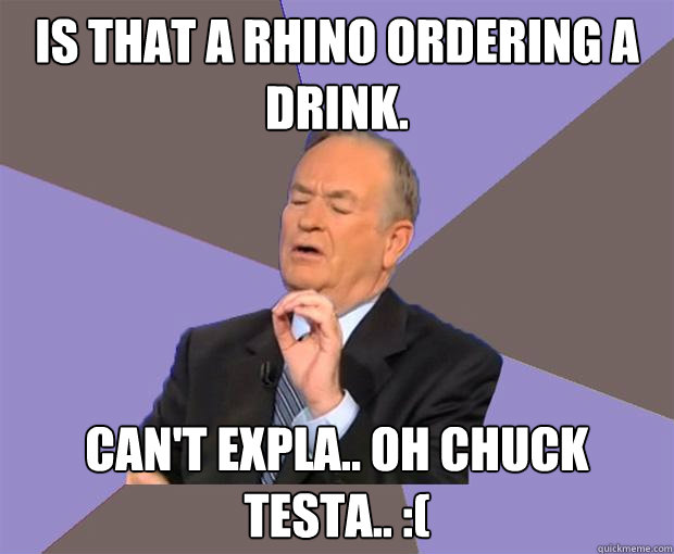 Is that a Rhino ordering a drink. Can't expla.. Oh Chuck Testa.. :(  Bill O Reilly