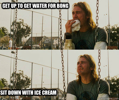 Get up to get water for bong Sit down with ice cream  First World Stoner Problems