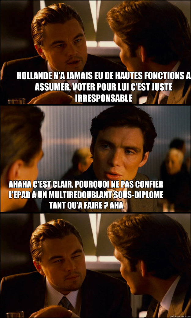 Hollande n'a jamais eu de hautes fonctions a assumer, voter pour lui c'est juste irresponsable ahaha c'est clair, pourquoi ne pas confier l'EPAD a un multiredoublant sous-diplome tant qu'a faire ? aha - Hollande n'a jamais eu de hautes fonctions a assumer, voter pour lui c'est juste irresponsable ahaha c'est clair, pourquoi ne pas confier l'EPAD a un multiredoublant sous-diplome tant qu'a faire ? aha  Inception