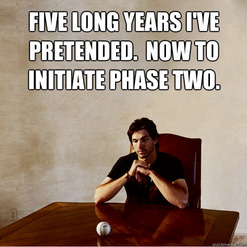 FIVE LONG YEARS I'VE
PRETENDED.  NOW TO 
INITIATE PHASE TWO.  mastermind zito