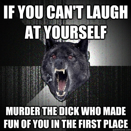 If you can't laugh at yourself murder the dick who made fun of you in the first place   Insanity Wolf