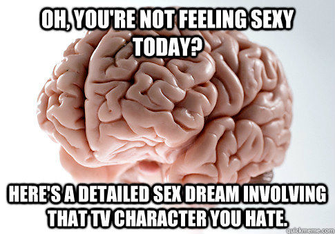 Oh, you're not feeling sexy today? Here's a detailed sex dream involving that TV character you hate.  Scumbag Brain