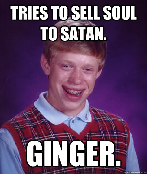 Tries to sell soul to Satan. Ginger. - Tries to sell soul to Satan. Ginger.  Badluckbrian