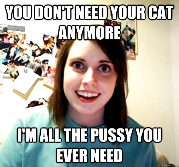 You don't need your cat anymore I'm all the pussy you ever need  Overly Attached Girlfriend