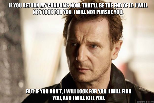 If you return my condoms now, that'll be the end of it. I will not look for you, I will not pursue you.  But if you don't, I will look for you, I will find you, and I will kill you.   Liam neeson