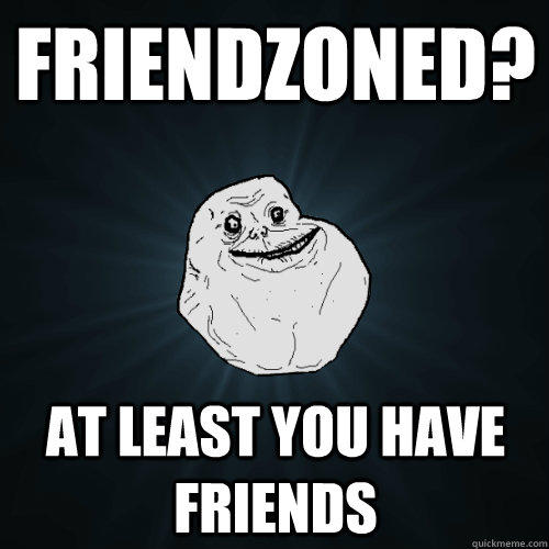 Friendzoned? At least you have friends - Friendzoned? At least you have friends  Forever Alone