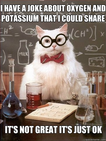 I have a joke about oxygen and potassium that I could share It's not great it's just ok  Chemistry Cat