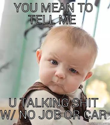 Yeah it's a low blow but straight to the point. - YOU MEAN TO TELL ME  U TALKING SHIT W/ NO JOB OR CAR skeptical baby