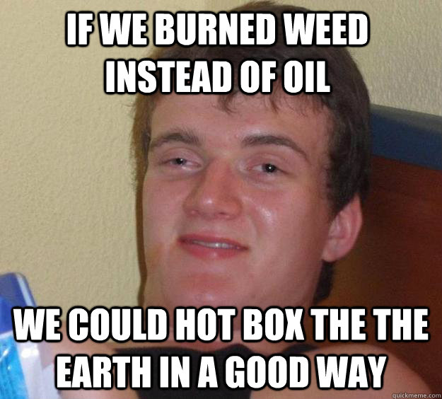 if we burned weed instead of oil  we could hot box the the earth in a good way  10 Guy