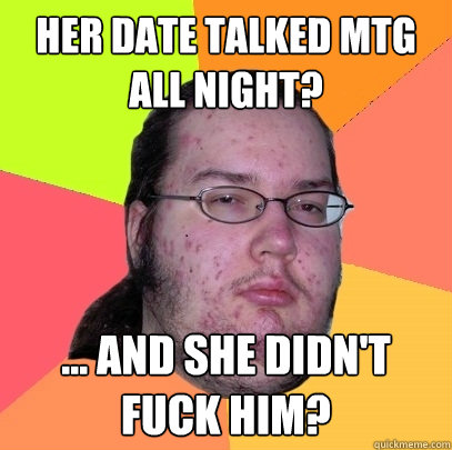 Her date talked MTG 
all night? ... and she didn't fuck him? - Her date talked MTG 
all night? ... and she didn't fuck him?  Butthurt Dweller