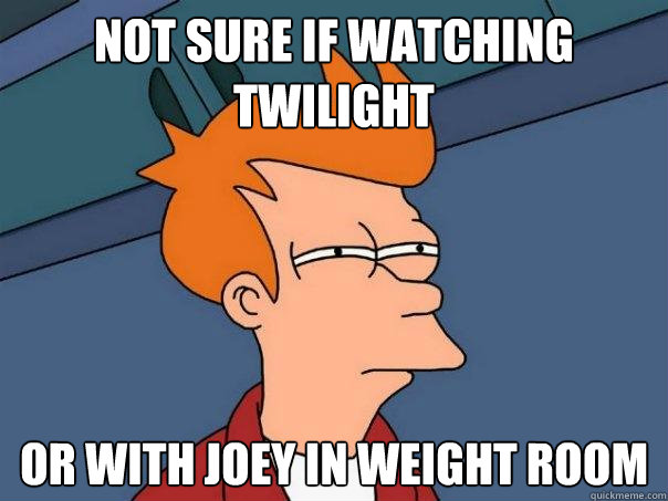 Not sure if watching twilight Or with joey in weight room  Futurama Fry