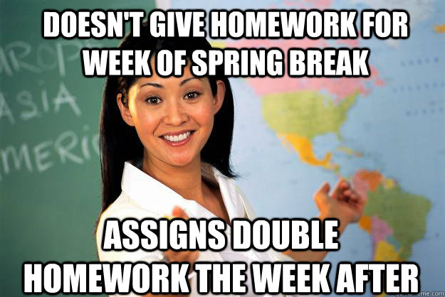 Doesn't give homework for week of spring break Assigns double homework the week after  Unhelpful High School Teacher