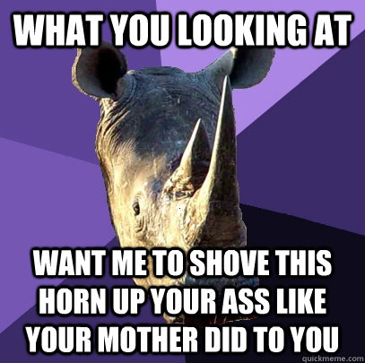 what you looking at want me to shove this horn up your ass like your mother did to you  Sexually Oblivious Rhino