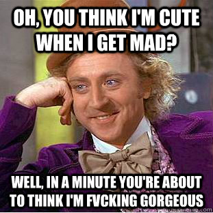 Oh, you think i'm cute when i get mad? Well, in a minute you're about to think I'm fvcking gorgeous  - Oh, you think i'm cute when i get mad? Well, in a minute you're about to think I'm fvcking gorgeous   Condescending Wonka